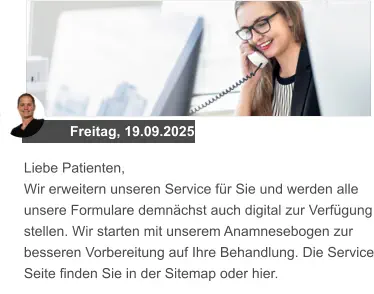 Freitag, 19.09.2025 Liebe Patienten, Wir erweitern unseren Service für Sie und werden alle unsere Formulare demnächst auch digital zur Verfügung stellen. Wir starten mit unserem Anamnesebogen zur besseren Vorbereitung auf Ihre Behandlung. Die Service Seite finden Sie in der Sitemap oder hier.