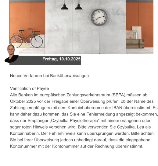 Freitag, 10.10.2025 Neues Verfahren bei Banküberweisungen  Verification of Payee Alle Banken im europäischen Zahlungsverkehrsraum (SEPA) müssen ab Oktober 2025 vor der Freigabe einer Überweisung prüfen, ob der Name des Zahlungsempfängers mit dem Kontoinhabername der IBAN übereinstimmt. Es kann daher dazu kommen, das Sie eine Fehlermeldung angezeigt bekommen, dass der Empfänger „Czybulka Physiotherapie“ mit einem orangenen oder sogar roten Hinweis versehen wird. Bitte verwenden Sie Czybulka, Lea als Kontoinhaberin. Der Fehlerhinweis kann übersprungen werden. Bitte achten Sie bei Ihrer Überweisung jedoch unbedingt darauf, dass die eingegebene Kontonummer mit der Kontonummer auf der Rechnung übereinstimmt.
