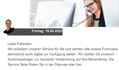 Freitag, 19.09.2025 Liebe Patienten, Wir erweitern unseren Service für Sie und werden alle unsere Formulare demnächst auch digital zur Verfügung stellen. Wir starten mit unserem Anamnesebogen zur besseren Vorbereitung auf Ihre Behandlung. Die Service Seite finden Sie in der Sitemap oder hier.