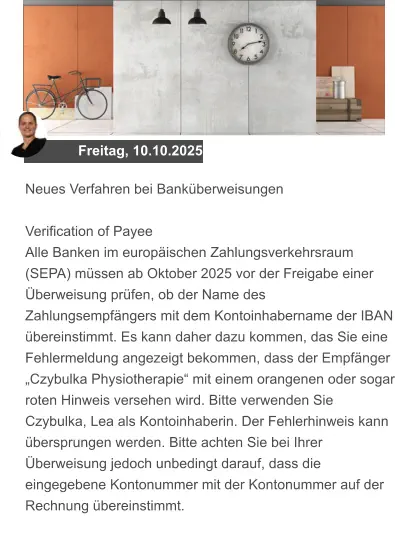 Freitag, 10.10.2025 Neues Verfahren bei Banküberweisungen  Verification of Payee Alle Banken im europäischen Zahlungsverkehrsraum (SEPA) müssen ab Oktober 2025 vor der Freigabe einer Überweisung prüfen, ob der Name des Zahlungsempfängers mit dem Kontoinhabername der IBAN übereinstimmt. Es kann daher dazu kommen, das Sie eine Fehlermeldung angezeigt bekommen, dass der Empfänger „Czybulka Physiotherapie“ mit einem orangenen oder sogar roten Hinweis versehen wird. Bitte verwenden Sie Czybulka, Lea als Kontoinhaberin. Der Fehlerhinweis kann übersprungen werden. Bitte achten Sie bei Ihrer Überweisung jedoch unbedingt darauf, dass die eingegebene Kontonummer mit der Kontonummer auf der Rechnung übereinstimmt.