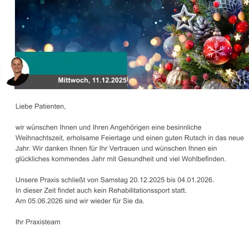 Mittwoch, 11.12.2025 Liebe Patienten,  wir wünschen Ihnen und Ihren Angehörigen eine besinnliche Weihnachtszeit, erholsame Feiertage und einen guten Rutsch in das neue Jahr. Wir danken Ihnen für Ihr Vertrauen und wünschen Ihnen ein glückliches kommendes Jahr mit Gesundheit und viel Wohlbefinden.   Unsere Praxis schließt von Samstag 20.12.2025 bis 04.01.2026.  In dieser Zeit findet auch kein Rehabilitationssport statt.  Am 05.06.2026 sind wir wieder für Sie da.   Ihr Praxisteam