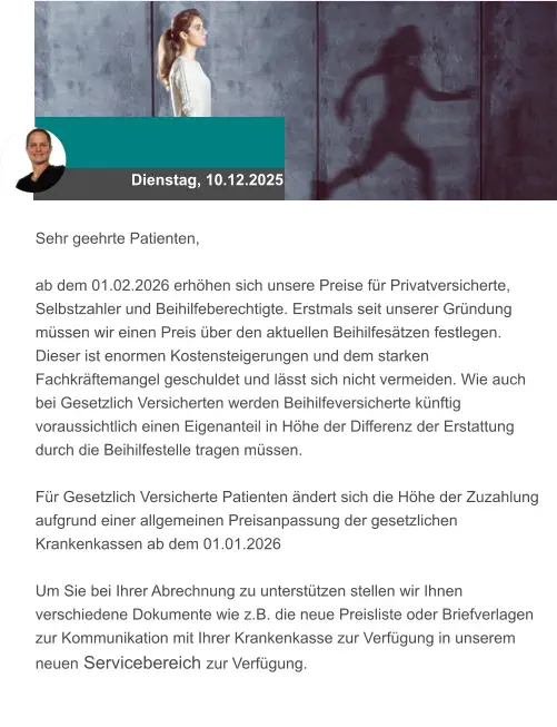 Dienstag, 10.12.2025 Sehr geehrte Patienten,  ab dem 01.02.2026 erhöhen sich unsere Preise für Privatversicherte, Selbstzahler und Beihilfeberechtigte. Erstmals seit unserer Gründung müssen wir einen Preis über den aktuellen Beihilfesätzen festlegen. Dieser ist enormen Kostensteigerungen und dem starken Fachkräftemangel geschuldet und lässt sich nicht vermeiden. Wie auch bei Gesetzlich Versicherten werden Beihilfeversicherte künftig voraussichtlich einen Eigenanteil in Höhe der Differenz der Erstattung durch die Beihilfestelle tragen müssen.  Für Gesetzlich Versicherte Patienten ändert sich die Höhe der Zuzahlung aufgrund einer allgemeinen Preisanpassung der gesetzlichen Krankenkassen ab dem 01.01.2026  Um Sie bei Ihrer Abrechnung zu unterstützen stellen wir Ihnen verschiedene Dokumente wie z.B. die neue Preisliste oder Briefverlagen zur Kommunikation mit Ihrer Krankenkasse zur Verfügung in unserem neuen Servicebereich zur Verfügung.