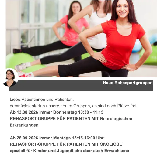 Neue Rehasportgruppen Liebe Patientinnen und Patienten, demnächst starten unsere neuen Gruppen, es sind noch Plätze frei! Ab 13.08.2026 immer Donnerstag 10:30 - 11:15  REHASPORT-GRUPPE FÜR PATIENTEN MIT Neurologischen Erkrankungen  Ab 28.09.2026 immer Montags 15:15-16:00 Uhr  REHASPORT-GRUPPE FÜR PATIENTEN MIT SKOLIOSE speziell für Kinder und Jugendliche aber auch Erwachsene