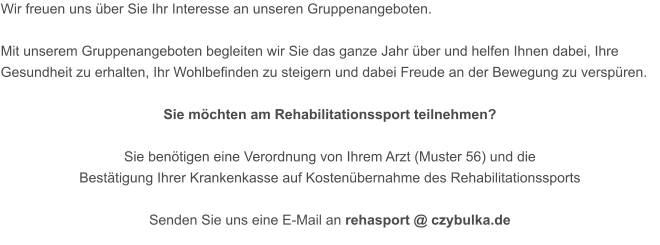 Wir freuen uns über Sie Ihr Interesse an unseren Gruppenangeboten.  Mit unserem Gruppenangeboten begleiten wir Sie das ganze Jahr über und helfen Ihnen dabei, Ihre Gesundheit zu erhalten, Ihr Wohlbefinden zu steigern und dabei Freude an der Bewegung zu verspüren.  Sie möchten am Rehabilitationssport teilnehmen?  Sie benötigen eine Verordnung von Ihrem Arzt (Muster 56) und die  Bestätigung Ihrer Krankenkasse auf Kostenübernahme des Rehabilitationssports  Senden Sie uns eine E-Mail an rehasport @ czybulka.de