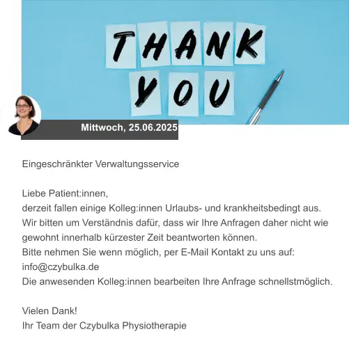 Mittwoch, 25.06.2025 Eingeschränkter Verwaltungsservice  Liebe Patient:innen, derzeit fallen einige Kolleg:innen Urlaubs- und krankheitsbedingt aus.  Wir bitten um Verständnis dafür, dass wir Ihre Anfragen daher nicht wie gewohnt innerhalb kürzester Zeit beantworten können.  Bitte nehmen Sie wenn möglich, per E-Mail Kontakt zu uns auf: info@czybulka.de Die anwesenden Kolleg:innen bearbeiten Ihre Anfrage schnellstmöglich.  Vielen Dank! Ihr Team der Czybulka Physiotherapie