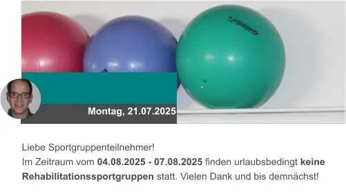 Montag, 21.07.2025 Liebe Sportgruppenteilnehmer! Im Zeitraum vom 04.08.2025 - 07.08.2025 finden urlaubsbedingt keine Rehabilitationssportgruppen statt. Vielen Dank und bis demnächst!