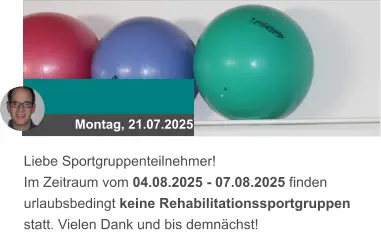 Montag, 21.07.2025 Liebe Sportgruppenteilnehmer! Im Zeitraum vom 04.08.2025 - 07.08.2025 finden urlaubsbedingt keine Rehabilitationssportgruppen statt. Vielen Dank und bis demnächst!